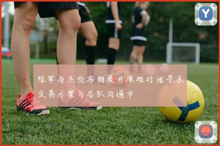 绿军与杰伦布朗展开艰难对话寻求交易方案与各队沟通中