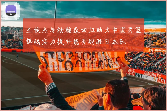 王俊杰与杨瀚森回归助力中国男篮锋线实力提升能否战胜日本队