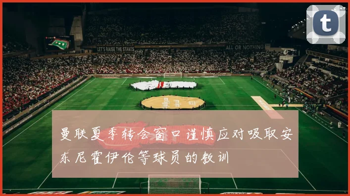 曼联夏季转会窗口谨慎应对吸取安东尼霍伊伦等球员的教训