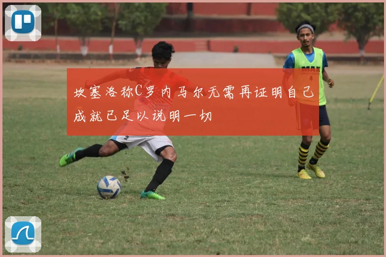 坎塞洛称C罗内马尔无需再证明自己成就已足以说明一切