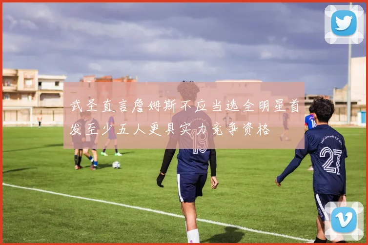 武圣直言詹姆斯不应当选全明星首发至少五人更具实力竞争资格