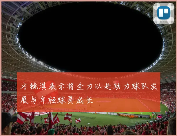 方镜淇表示将全力以赴助力球队发展与年轻球员成长