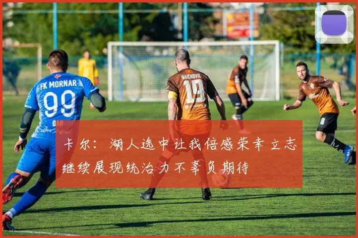 卡尔：湖人选中让我倍感荣幸立志继续展现统治力不辜负期待