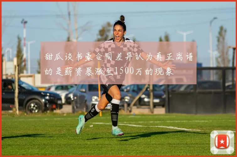 甜瓜谈书豪合同差异认为真正离谱的是薪资暴涨至1500万的现象