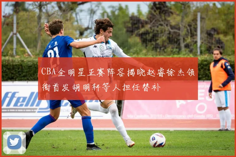 CBA全明星正赛阵容揭晓赵睿徐杰领衔首发胡明轩等人担任替补