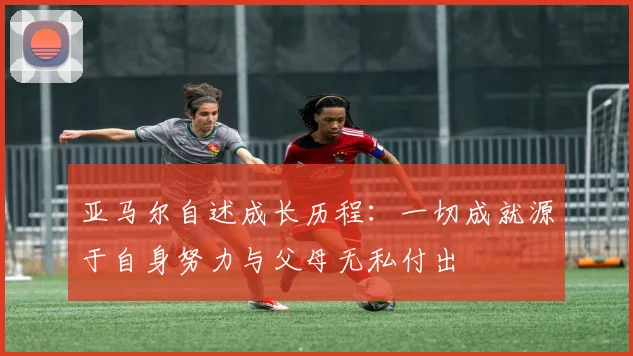 亚马尔自述成长历程：一切成就源于自身努力与父母无私付出