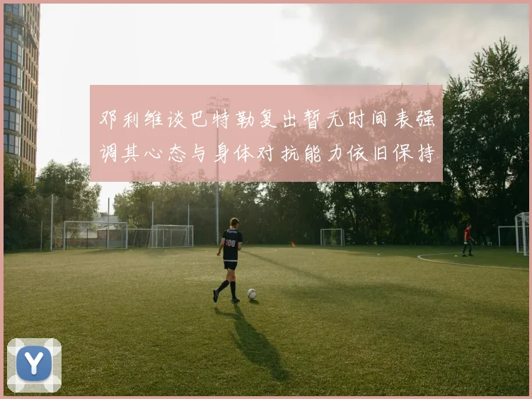邓利维谈巴特勒复出暂无时间表强调其心态与身体对抗能力依旧保持