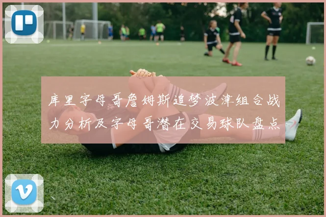 库里字母哥詹姆斯追梦波津组合战力分析及字母哥潜在交易球队盘点