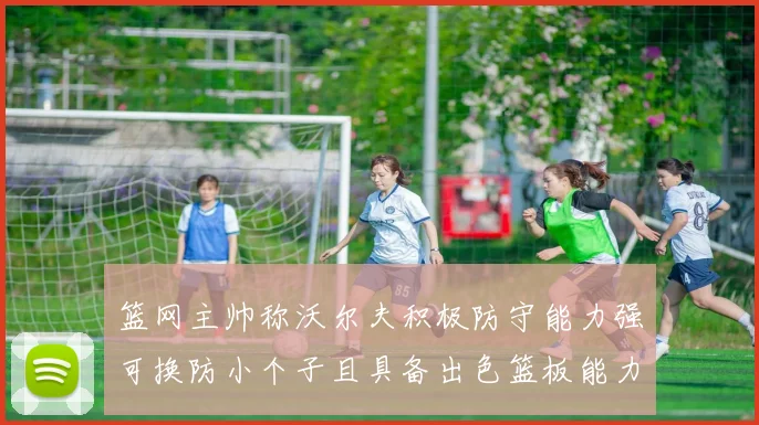 篮网主帅称沃尔夫积极防守能力强可换防小个子且具备出色篮板能力