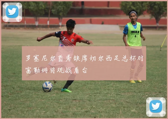 罗塞尼尔首秀缺席切尔西足总杯对富勒姆将观战看台
