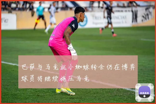 巴萨与马竞就小蜘蛛转会仍在博弈球员将继续施压马竞