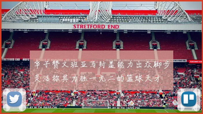 华子赞文班亚马封盖能力出众脚步灵活称其为独一无二的篮球天才