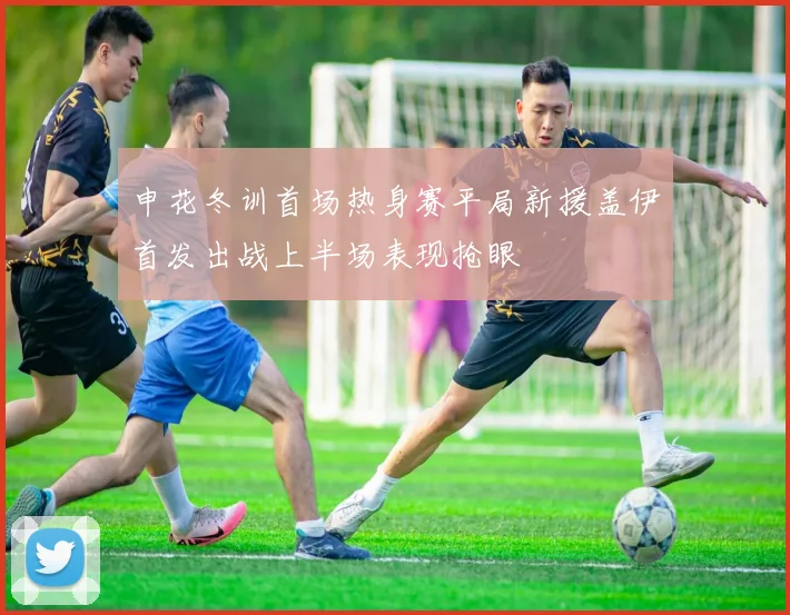 申花冬训首场热身赛平局新援盖伊首发出战上半场表现抢眼