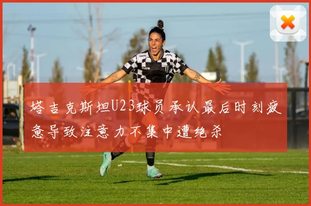 塔吉克斯坦U23球员承认最后时刻疲惫导致注意力不集中遭绝杀