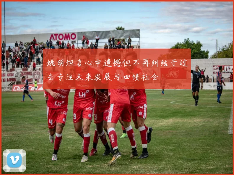 姚明坦言心中遗憾但不再纠结于过去专注未来发展与回馈社会
