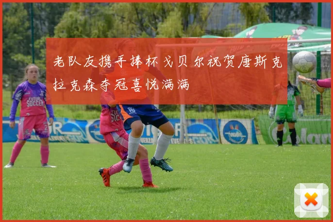 老队友携手捧杯戈贝尔祝贺唐斯克拉克森夺冠喜悦满满
