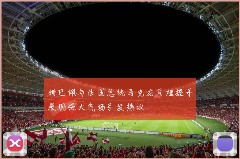 姆巴佩与法国总统马克龙同框握手展现强大气场引发热议